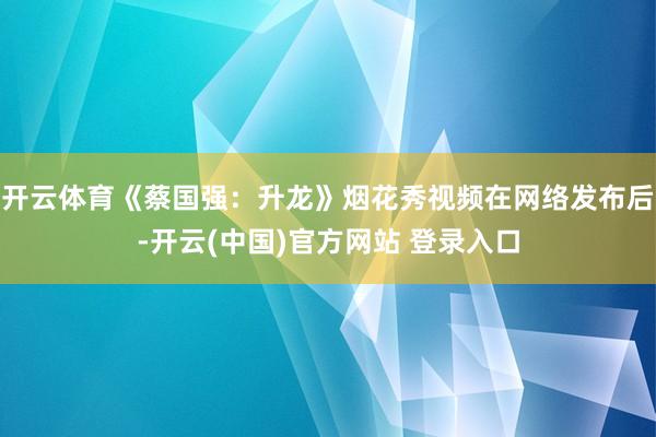 开云体育《蔡国强:升龙》烟花秀视频在网络发布后-开云(中国)官方网站 登录入口