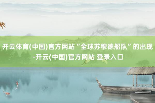 开云体育(中国)官方网站“全球苏穆德船队”的出现-开云(中国)官方网站 登录入口