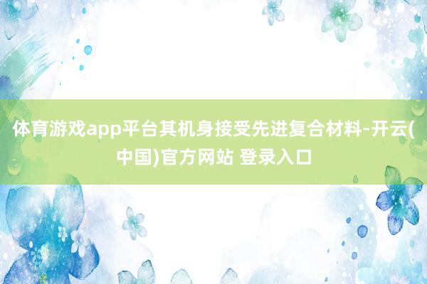 体育游戏app平台其机身接受先进复合材料-开云(中国)官方网站 登录入口
