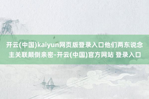 开云(中国)kaiyun网页版登录入口他们两东说念主关联颠倒亲密-开云(中国)官方网站 登录入口
