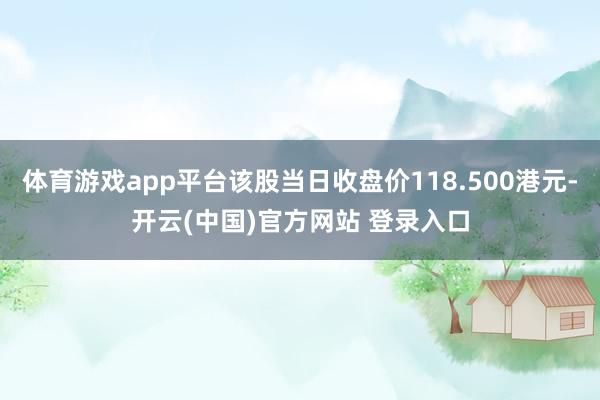 体育游戏app平台该股当日收盘价118.500港元-开云(中国)官方网站 登录入口