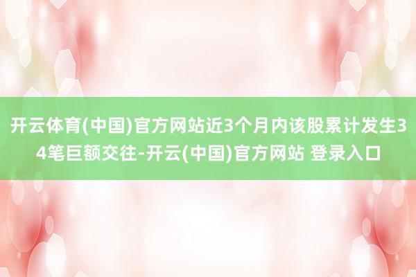 开云体育(中国)官方网站近3个月内该股累计发生34笔巨额交往-开云(中国)官方网站 登录入口