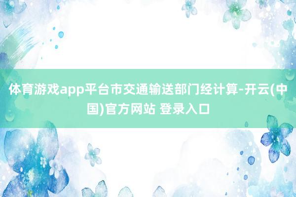 体育游戏app平台市交通输送部门经计算-开云(中国)官方网站 登录入口