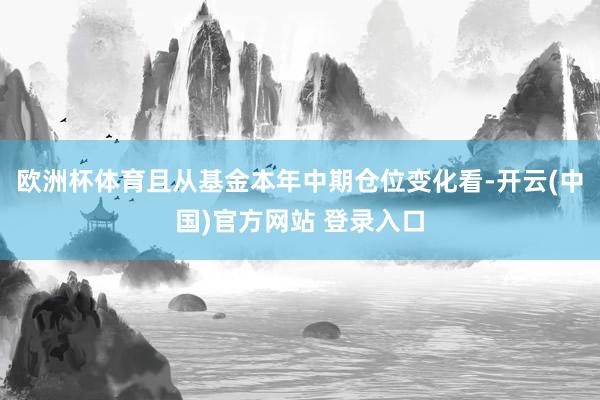 欧洲杯体育且从基金本年中期仓位变化看-开云(中国)官方网站 登录入口