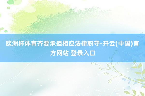 欧洲杯体育齐要承担相应法律职守-开云(中国)官方网站 登录入口