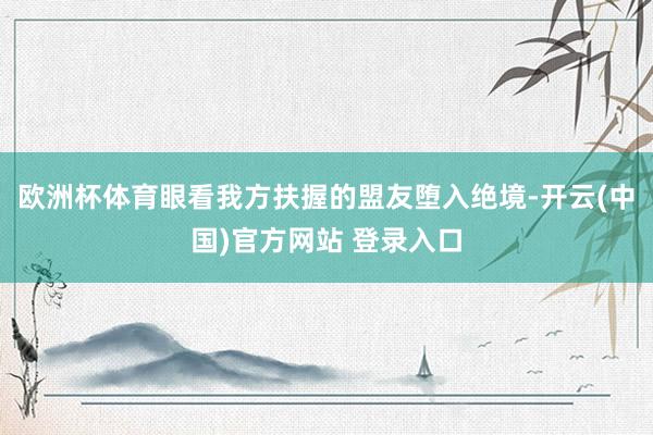 欧洲杯体育眼看我方扶握的盟友堕入绝境-开云(中国)官方网站 登录入口