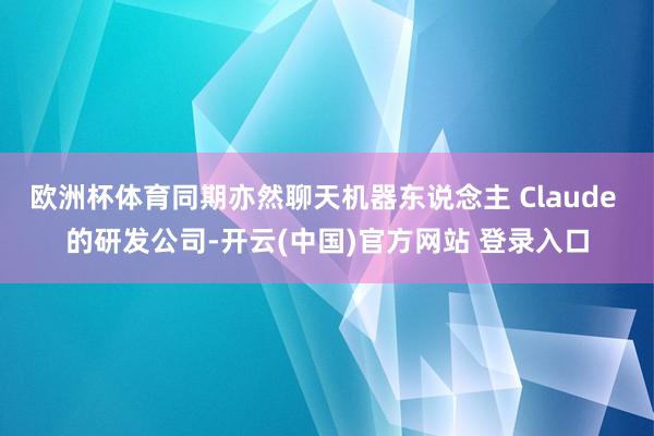 欧洲杯体育同期亦然聊天机器东说念主 Claude 的研发公司-开云(中国)官方网站 登录入口