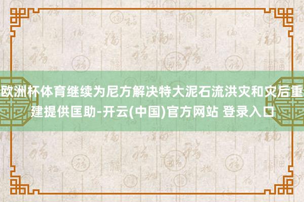 欧洲杯体育继续为尼方解决特大泥石流洪灾和灾后重建提供匡助-开云(中国)官方网站 登录入口
