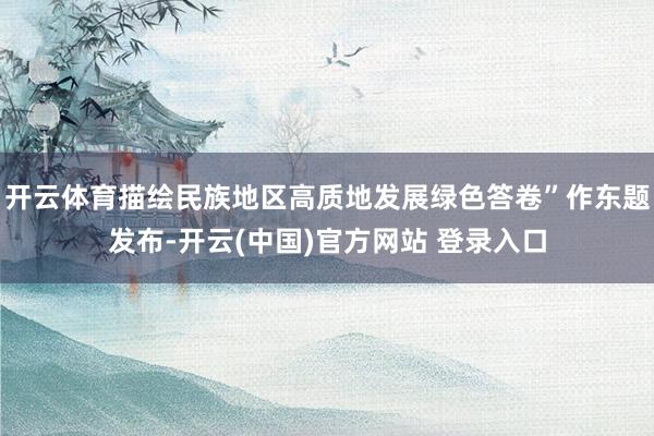 开云体育描绘民族地区高质地发展绿色答卷”作东题发布-开云(中国)官方网站 登录入口