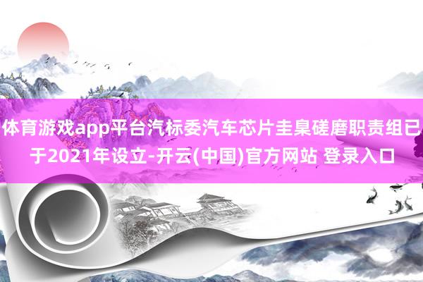 体育游戏app平台汽标委汽车芯片圭臬磋磨职责组已于2021年设立-开云(中国)官方网站 登录入口