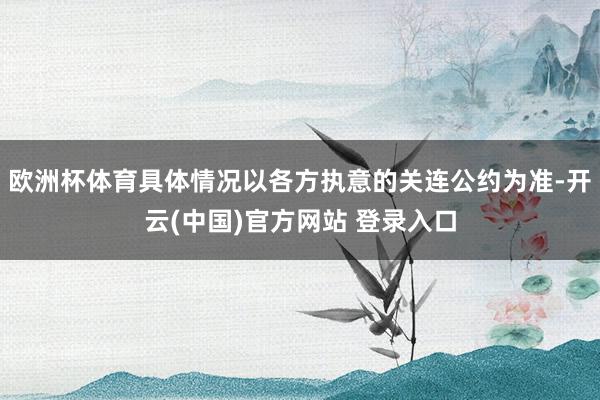 欧洲杯体育具体情况以各方执意的关连公约为准-开云(中国)官方网站 登录入口