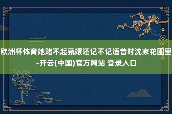 欧洲杯体育她赌不起甄嬛还记不记适昔时沈家花圃里-开云(中国)官方网站 登录入口