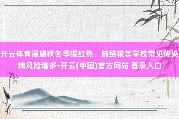 开云体育展望秋冬季猩红热、肺结核等学校常见传染病风险增多-开云(中国)官方网站 登录入口