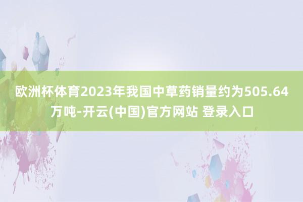 欧洲杯体育2023年我国中草药销量约为505.64万吨-开云(中国)官方网站 登录入口