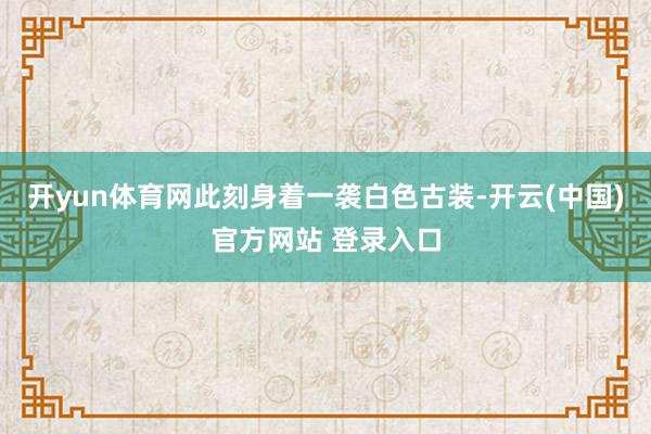 开yun体育网此刻身着一袭白色古装-开云(中国)官方网站 登录入口