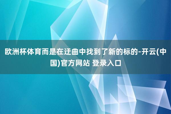 欧洲杯体育而是在迂曲中找到了新的标的-开云(中国)官方网站 登录入口