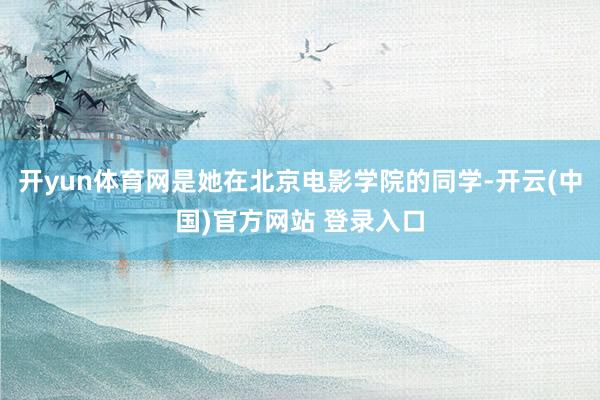 开yun体育网是她在北京电影学院的同学-开云(中国)官方网站 登录入口