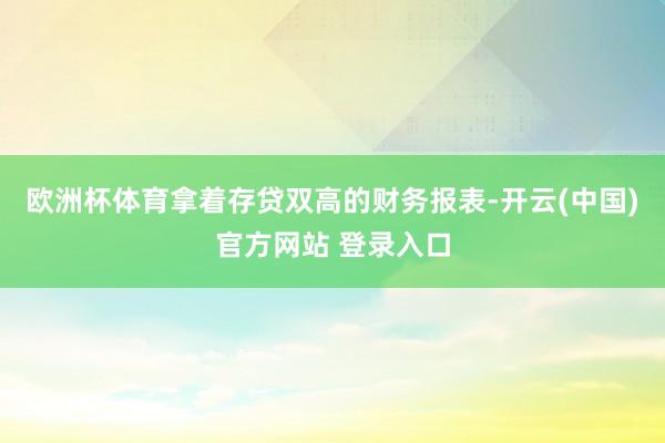欧洲杯体育拿着存贷双高的财务报表-开云(中国)官方网站 登录入口