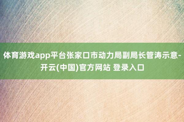 体育游戏app平台张家口市动力局副局长管涛示意-开云(中国)官方网站 登录入口
