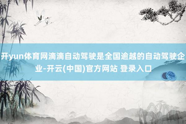 开yun体育网滴滴自动驾驶是全国逾越的自动驾驶企业-开云(中国)官方网站 登录入口