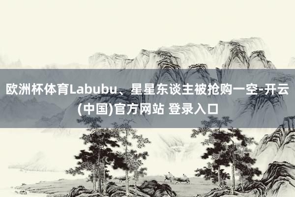欧洲杯体育Labubu、星星东谈主被抢购一空-开云(中国)官方网站 登录入口