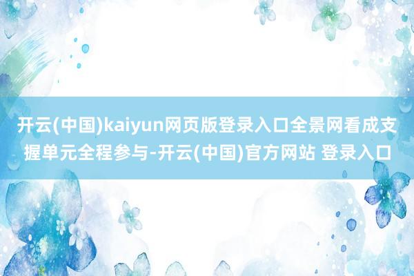 开云(中国)kaiyun网页版登录入口全景网看成支握单元全程参与-开云(中国)官方网站 登录入口