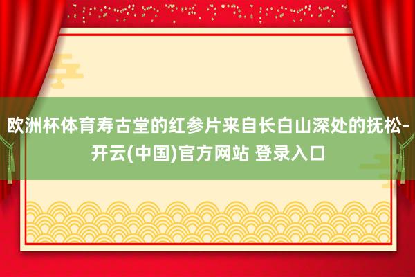 欧洲杯体育寿古堂的红参片来自长白山深处的抚松-开云(中国)官方网站 登录入口