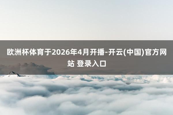 欧洲杯体育于2026年4月开播-开云(中国)官方网站 登录入口