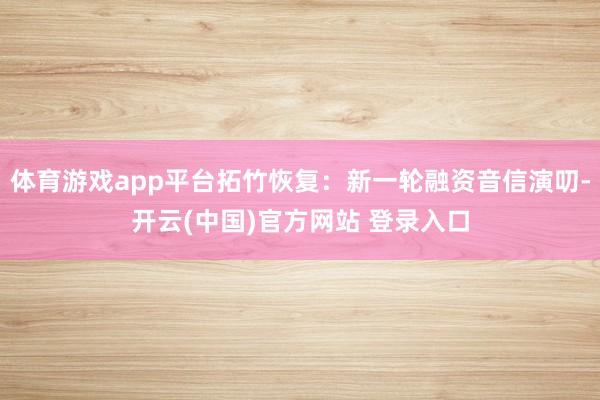 体育游戏app平台拓竹恢复：新一轮融资音信演叨-开云(中国)官方网站 登录入口