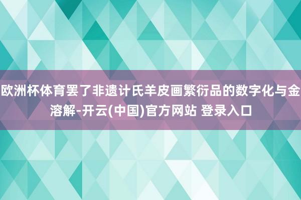 欧洲杯体育罢了非遗计氏羊皮画繁衍品的数字化与金溶解-开云(中国)官方网站 登录入口