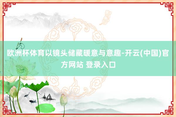 欧洲杯体育以镜头储藏暖意与意趣-开云(中国)官方网站 登录入口