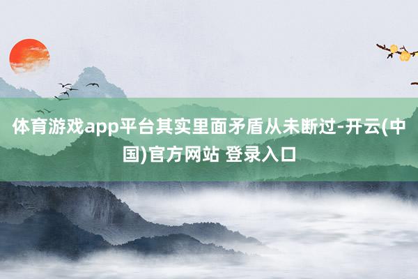 体育游戏app平台其实里面矛盾从未断过-开云(中国)官方网站 登录入口