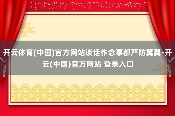 开云体育(中国)官方网站谈话作念事都严防翼翼-开云(中国)官方网站 登录入口