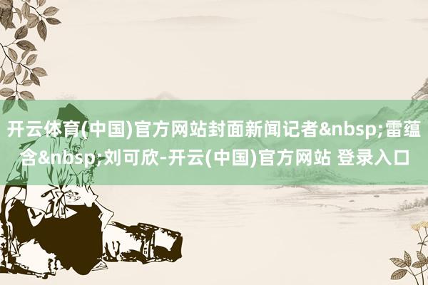 开云体育(中国)官方网站封面新闻记者 雷蕴含 刘可欣-开云(中国)官方网站 登录入口