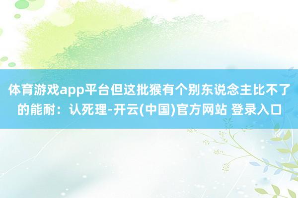 体育游戏app平台但这批猴有个别东说念主比不了的能耐：认死理-开云(中国)官方网站 登录入口