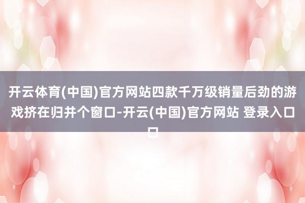 开云体育(中国)官方网站四款千万级销量后劲的游戏挤在归并个窗口-开云(中国)官方网站 登录入口
