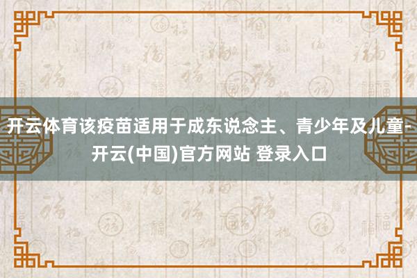 开云体育该疫苗适用于成东说念主、青少年及儿童-开云(中国)官方网站 登录入口