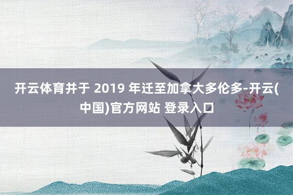开云体育并于 2019 年迁至加拿大多伦多-开云(中国)官方网站 登录入口