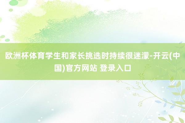 欧洲杯体育学生和家长挑选时持续很迷濛-开云(中国)官方网站 登录入口