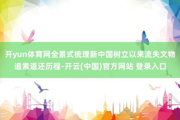 开yun体育网全景式梳理新中国树立以来流失文物追索返还历程-开云(中国)官方网站 登录入口