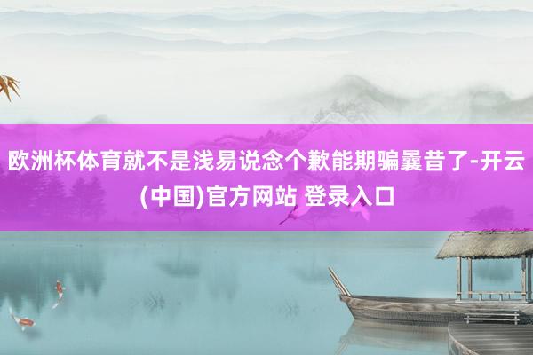 欧洲杯体育就不是浅易说念个歉能期骗曩昔了-开云(中国)官方网站 登录入口