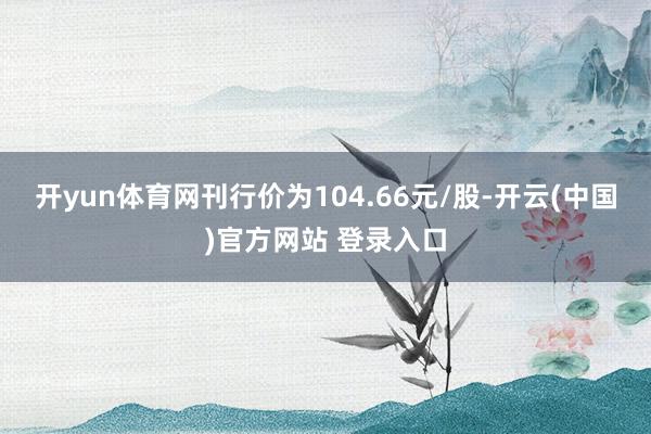 开yun体育网刊行价为104.66元/股-开云(中国)官方网站 登录入口