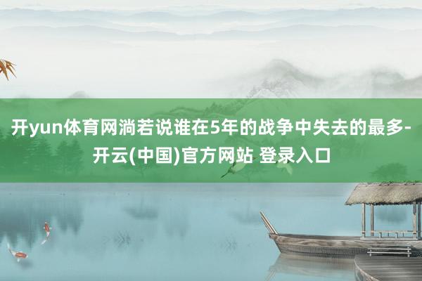 开yun体育网淌若说谁在5年的战争中失去的最多-开云(中国)官方网站 登录入口