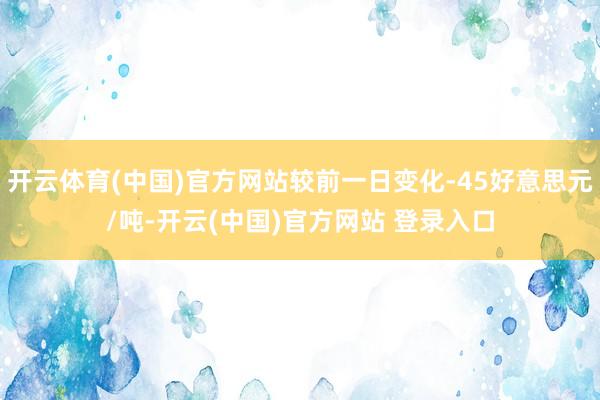 开云体育(中国)官方网站较前一日变化-45好意思元/吨-开云(中国)官方网站 登录入口