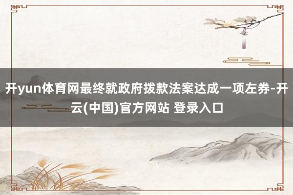 开yun体育网最终就政府拨款法案达成一项左券-开云(中国)官方网站 登录入口