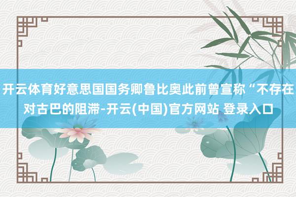 开云体育好意思国国务卿鲁比奥此前曾宣称“不存在对古巴的阻滞-开云(中国)官方网站 登录入口