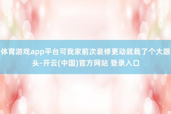 体育游戏app平台可我家前次装修更动就栽了个大跟头-开云(中国)官方网站 登录入口