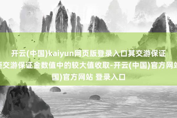 开云(中国)kaiyun网页版登录入口其交游保证金按照规矩交游保证金数值中的较大值收取-开云(中国)官方网站 登录入口