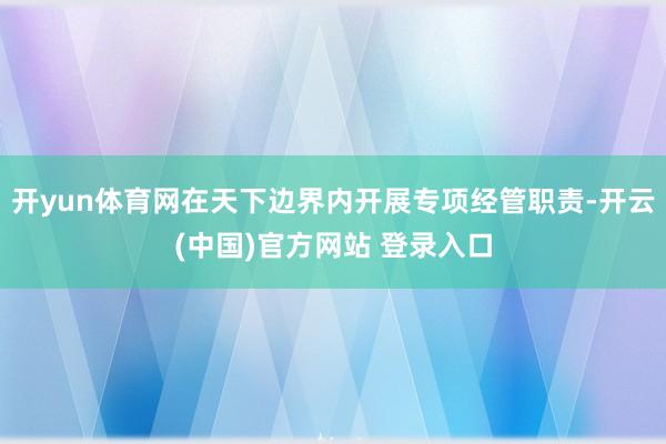 开yun体育网在天下边界内开展专项经管职责-开云(中国)官方网站 登录入口