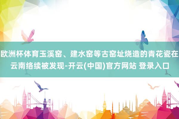 欧洲杯体育玉溪窑、建水窑等古窑址烧造的青花瓷在云南络续被发现-开云(中国)官方网站 登录入口